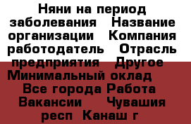 Няни на период заболевания › Название организации ­ Компания-работодатель › Отрасль предприятия ­ Другое › Минимальный оклад ­ 1 - Все города Работа » Вакансии   . Чувашия респ.,Канаш г.